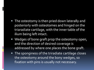  The osteotomy is then pried down laterally and
posteriorly with osteotomes and hinged on the
triaradiate cartilage, with the inner table of the
ilium being left intact.
 Wedges of bone graft prop the osteotomy open,
and the direction of desired coverage is
addressed by where one places the bone graft.
 The sponginess of the triradiate cartilage closes
the osteotomy around the bony wedges, so
fixation with pins is usually not necessary.
 