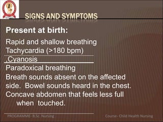 Present at birth:
Rapid and shallow breathing
Tachycardia (>180 bpm)
,Cyanosis
Paradoxical breathing
Breath sounds absent on the affected
side. Bowel sounds heard in the chest.
Concave abdomen that feels less full
when touched.
PROGRAMME- B.Sc. Nursing Course- Child Health Nursing
 