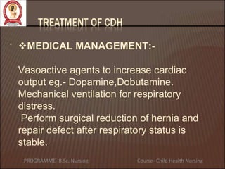• MEDICAL MANAGEMENT:-
Vasoactive agents to increase cardiac
output eg.- Dopamine,Dobutamine.
Mechanical ventilation for respiratory
distress.
Perform surgical reduction of hernia and
repair defect after respiratory status is
stable.
PROGRAMME- B.Sc. Nursing Course- Child Health Nursing
 