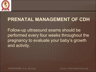 PRENATAL MANAGEMENT OF CDH
Follow-up ultrasound exams should be
performed every four weeks throughout the
pregnancy to evaluate your baby’s growth
and activity.
PROGRAMME- B.Sc. Nursing Course- Child Health Nursing
 