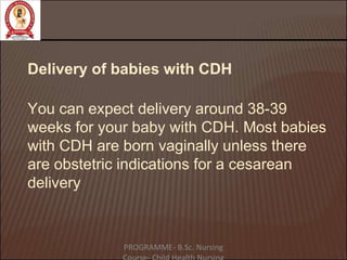 Delivery of babies with CDH
You can expect delivery around 38-39
weeks for your baby with CDH. Most babies
with CDH are born vaginally unless there
are obstetric indications for a cesarean
delivery
PROGRAMME- B.Sc. Nursing
 