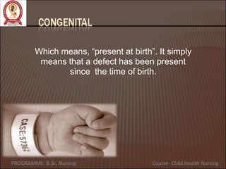 Which means, “present at birth”. It simply
means that a defect has been present
since the time of birth.
PROGRAMME- B.Sc. Nursing Course- Child Health Nursing
 