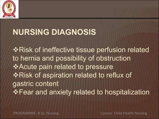 NURSING DIAGNOSIS
Risk of ineffective tissue perfusion related
to hernia and possibility of obstruction
Acute pain related to pressure
Risk of aspiration related to reflux of
gastric content
Fear and anxiety related to hospitalization
PROGRAMME- B.Sc. Nursing Course- Child Health Nursing
 