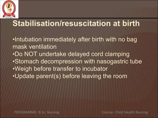 Stabilisation/resuscitation at birth
•Intubation immediately after birth with no bag
mask ventilation
•Do NOT undertake delayed cord clamping
•Stomach decompression with nasogastric tube
•Weigh before transfer to incubator
•Update parent(s) before leaving the room
PROGRAMME- B.Sc. Nursing Course- Child Health Nursing
 