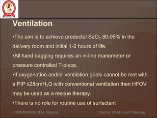 Ventilation
•The aim is to achieve preductal SaO₂ 80-95% in the
delivery room and initial 1-2 hours of life.
•All hand bagging requires an in-line manometer or
pressure controlled T-piece.
•If oxygenation and/or ventilation goals cannot be met with
a PIP ≤28cmH₂O with conventional ventilation then HFOV
may be used as a rescue therapy.
•There is no role for routine use of surfactant
PROGRAMME- B.Sc. Nursing Course- Child Health Nursing
 