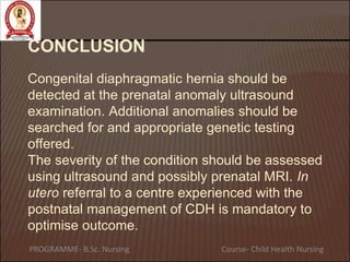 CONCLUSION
Congenital diaphragmatic hernia should be
detected at the prenatal anomaly ultrasound
examination. Additional anomalies should be
searched for and appropriate genetic testing
offered.
The severity of the condition should be assessed
using ultrasound and possibly prenatal MRI. In
utero referral to a centre experienced with the
postnatal management of CDH is mandatory to
optimise outcome.
PROGRAMME- B.Sc. Nursing Course- Child Health Nursing
 