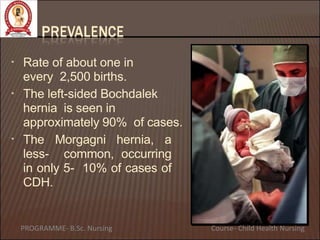 • Rate of about one in
every 2,500 births.
•
•
The left-sided Bochdalek
hernia is seen in
approximately 90% of cases.
The Morgagni hernia, a
less- common, occurring
in only 5- 10% of cases of
CDH.
PROGRAMME- B.Sc. Nursing Course- Child Health Nursing
 