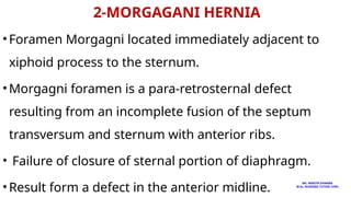2-MORGAGANI HERNIA
•Foramen Morgagni located immediately adjacent to
xiphoid process to the sternum.
•Morgagni foramen is a para-retrosternal defect
resulting from an incomplete fusion of the septum
transversum and sternum with anterior ribs.
• Failure of closure of sternal portion of diaphragm.
•Result form a defect in the anterior midline.
MS. ANEETA SHARMA
M.Sc. NURSING TUTOR( CHN)
 