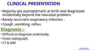 CLINICAL PRESENTATION
•Majority are asymptomatic at birth and diagnosed
incidentally beyond the neonatal problem.
•Rarely recurrent respiratory infection .
•Cough ,vomiting, reflux.
Diagnosis –
• Difficult to diagnose antenatally.
• Chest radiograph.
• CT & MRI
MS. ANEETA SHARMA
M.Sc. NURSING TUTOR( CHN)
 