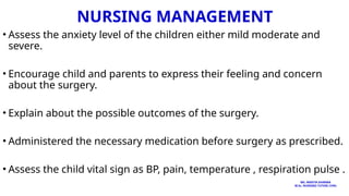 NURSING MANAGEMENT
• Assess the anxiety level of the children either mild moderate and
severe.
• Encourage child and parents to express their feeling and concern
about the surgery.
• Explain about the possible outcomes of the surgery.
• Administered the necessary medication before surgery as prescribed.
• Assess the child vital sign as BP, pain, temperature , respiration pulse .
MS. ANEETA SHARMA
M.Sc. NURSING TUTOR( CHN)
 