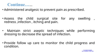 Continue……
• Administered analgesic to prevent pain as prescribed.
• Assess the child surgical site for any swelling ,
redness ,infection , itching and pain.
• Maintain strict aseptic techniques while performing
dressing to decrease the spread of infection.
• Provide follow up care to monitor the child progress and
condition.
MS. ANEETA SHARMA
M.Sc. NURSING TUTOR( CHN)
 