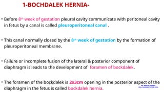 1-BOCHDALEK HERNIA-
• Before 8th
week of gestation pleural cavity communicate with peritoneal cavity
in fetus by a canal is called pleuroperitoneal canal .
• This canal normally closed by the 8th
week of gestation by the formation of
pleuroperitoneal membrane.
• Failure or incomplete fusion of the lateral & posterior component of
diaphragm is leads to the development of foramen of bockdalek.
• The foramen of the bockdalek is 2x3cm opening in the posterior aspect of the
diaphragm in the fetus is called bockdalek hernia.
MS. ANEETA SHARMA
M.Sc. NURSING TUTOR( CHN)
 