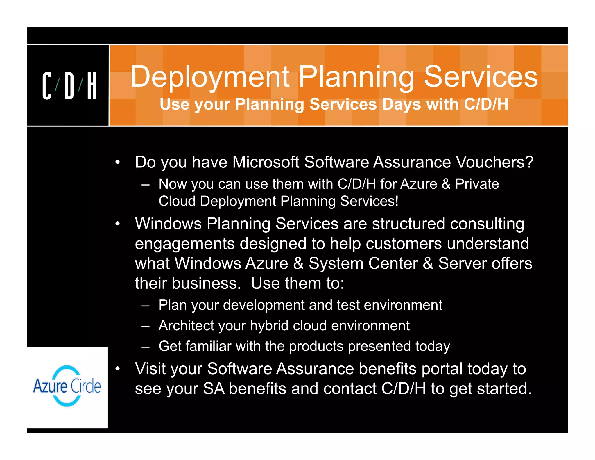 CDH    Deployment Planning Services
            Use your Planning Services Days with C/D/H


      • Do you have Microsoft Software Assurance Vouchers?
         – Now you can use them with C/D/H for Azure & Private
           Cloud Deployment Planning Services!
      • Windows Planning Services are structured consulting
        engagements designed to help customers understand
        what Windows Azure & System Center & Server offers
        their business. Use them to:
         – Plan your development and test environment
         – Architect your hybrid cloud environment
         – Get familiar with the products presented today
      • Visit your Software Assurance benefits portal today to
        see your SA benefits and contact C/D/H to get started.
 
