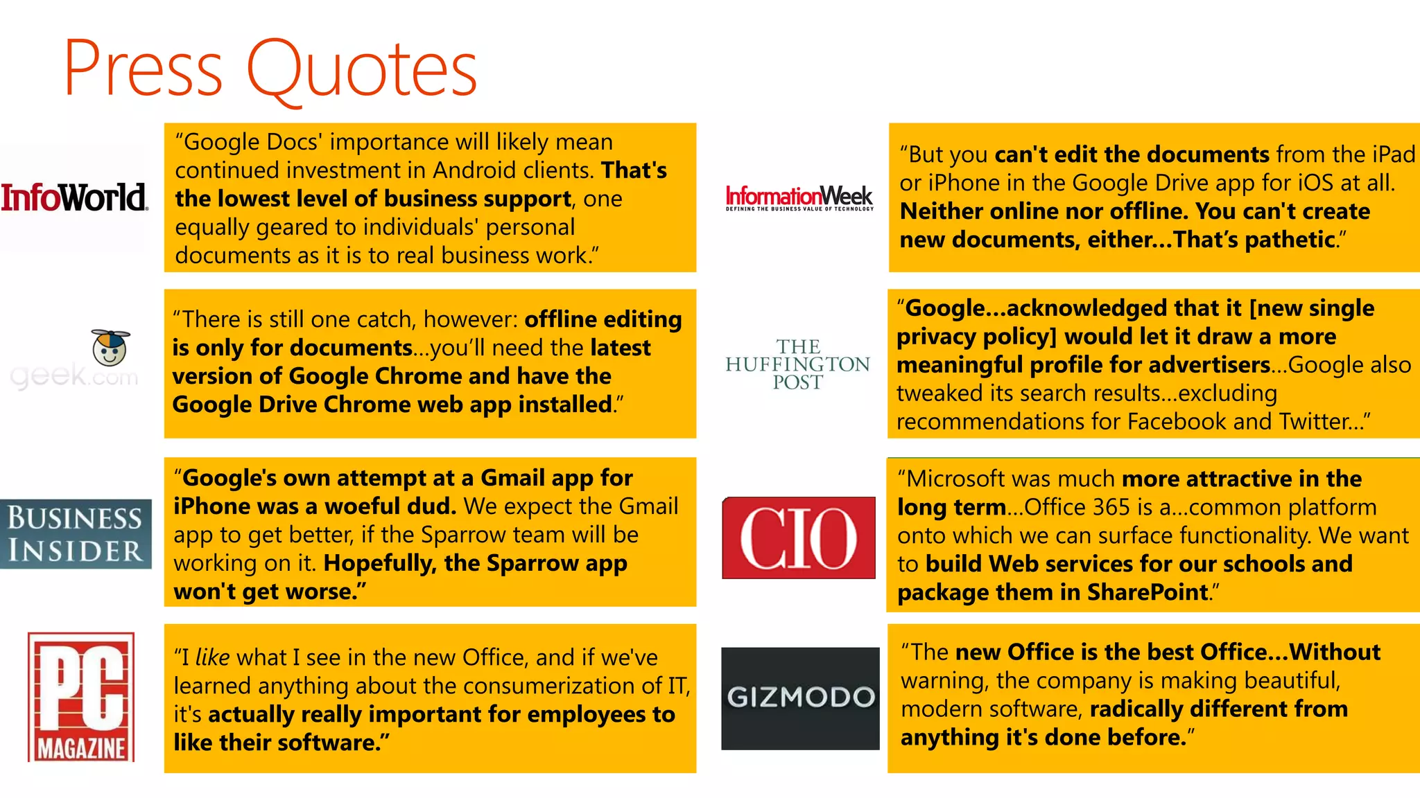“Google Docs' importance will likely mean
continued investment in Android clients. That's
the lowest level of business support, one
equally geared to individuals' personal
documents as it is to real business work.”

“But you can't edit the documents from the iPad
or iPhone in the Google Drive app for iOS at all.
Neither online nor offline. You can't create
new documents, either…That’s pathetic.”

“There is still one catch, however: offline editing
is only for documents…you’ll need the latest
version of Google Chrome and have the
Google Drive Chrome web app installed.”

“Google…acknowledged that it [new single
privacy policy] would let it draw a more
meaningful profile for advertisers…Google also
tweaked its search results…excluding
recommendations for Facebook and Twitter…”

“Google's own attempt at a Gmail app for
iPhone was a woeful dud. We expect the Gmail
app to get better, if the Sparrow team will be
working on it. Hopefully, the Sparrow app
won't get worse.”

“Microsoft was much more attractive in the
long term…Office 365 is a…common platform
onto which we can surface functionality. We want
to build Web services for our schools and
package them in SharePoint.”

“I like what I see in the new Office, and if we've
learned anything about the consumerization of IT,
it's actually really important for employees to
like their software.”

“The new Office is the best Office…Without
warning, the company is making beautiful,
modern software, radically different from
anything it's done before.”

 