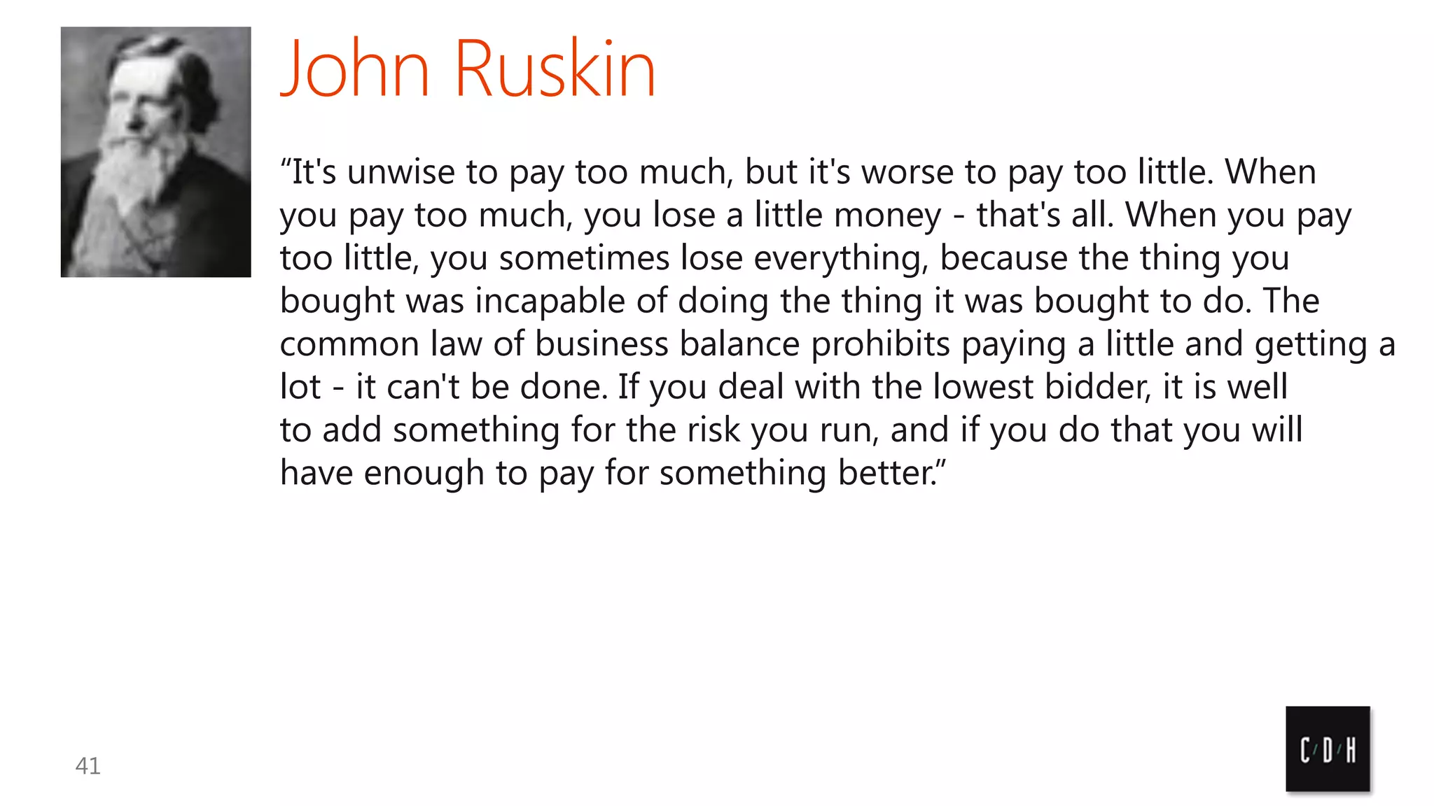 “It's unwise to pay too much, but it's worse to pay too little. When
you pay too much, you lose a little money - that's all. When you pay
too little, you sometimes lose everything, because the thing you
bought was incapable of doing the thing it was bought to do. The
common law of business balance prohibits paying a little and getting a
lot - it can't be done. If you deal with the lowest bidder, it is well
to add something for the risk you run, and if you do that you will
have enough to pay for something better.”

 