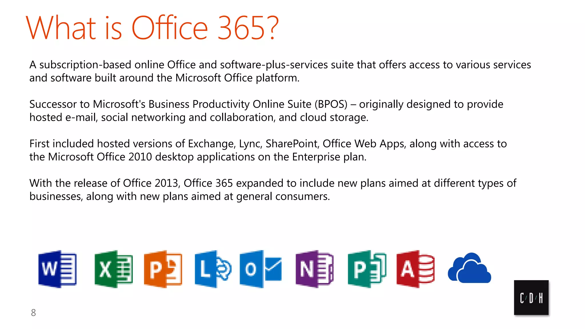 A subscription-based online Office and software-plus-services suite that offers access to various services
and software built around the Microsoft Office platform.
Successor to Microsoft's Business Productivity Online Suite (BPOS) – originally designed to provide
hosted e-mail, social networking and collaboration, and cloud storage.

First included hosted versions of Exchange, Lync, SharePoint, Office Web Apps, along with access to
the Microsoft Office 2010 desktop applications on the Enterprise plan.
With the release of Office 2013, Office 365 expanded to include new plans aimed at different types of
businesses, along with new plans aimed at general consumers.

 