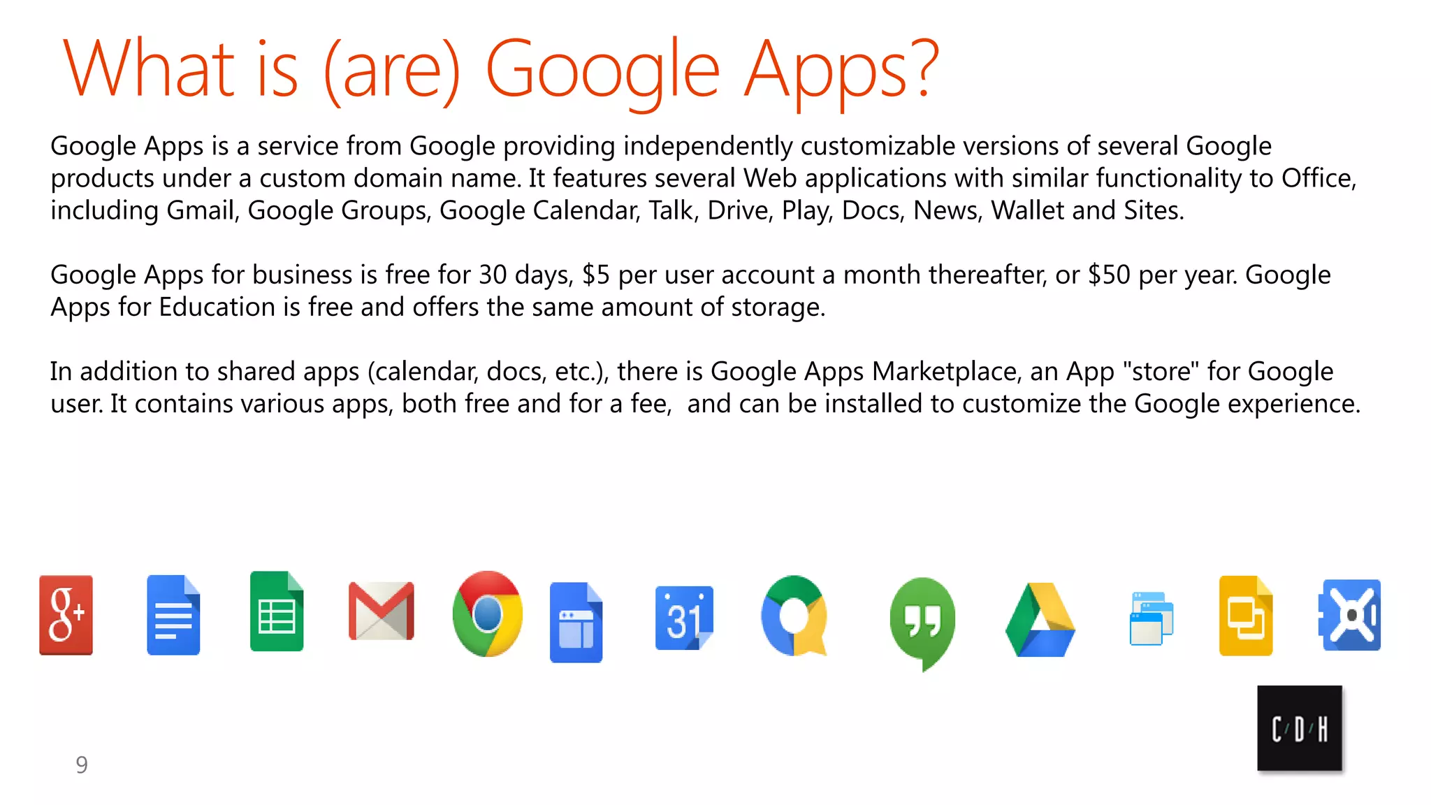 Google Apps is a service from Google providing independently customizable versions of several Google
products under a custom domain name. It features several Web applications with similar functionality to Office,
including Gmail, Google Groups, Google Calendar, Talk, Drive, Play, Docs, News, Wallet and Sites.
Google Apps for business is free for 30 days, $5 per user account a month thereafter, or $50 per year. Google
Apps for Education is free and offers the same amount of storage.

In addition to shared apps (calendar, docs, etc.), there is Google Apps Marketplace, an App "store" for Google
user. It contains various apps, both free and for a fee, and can be installed to customize the Google experience.

 