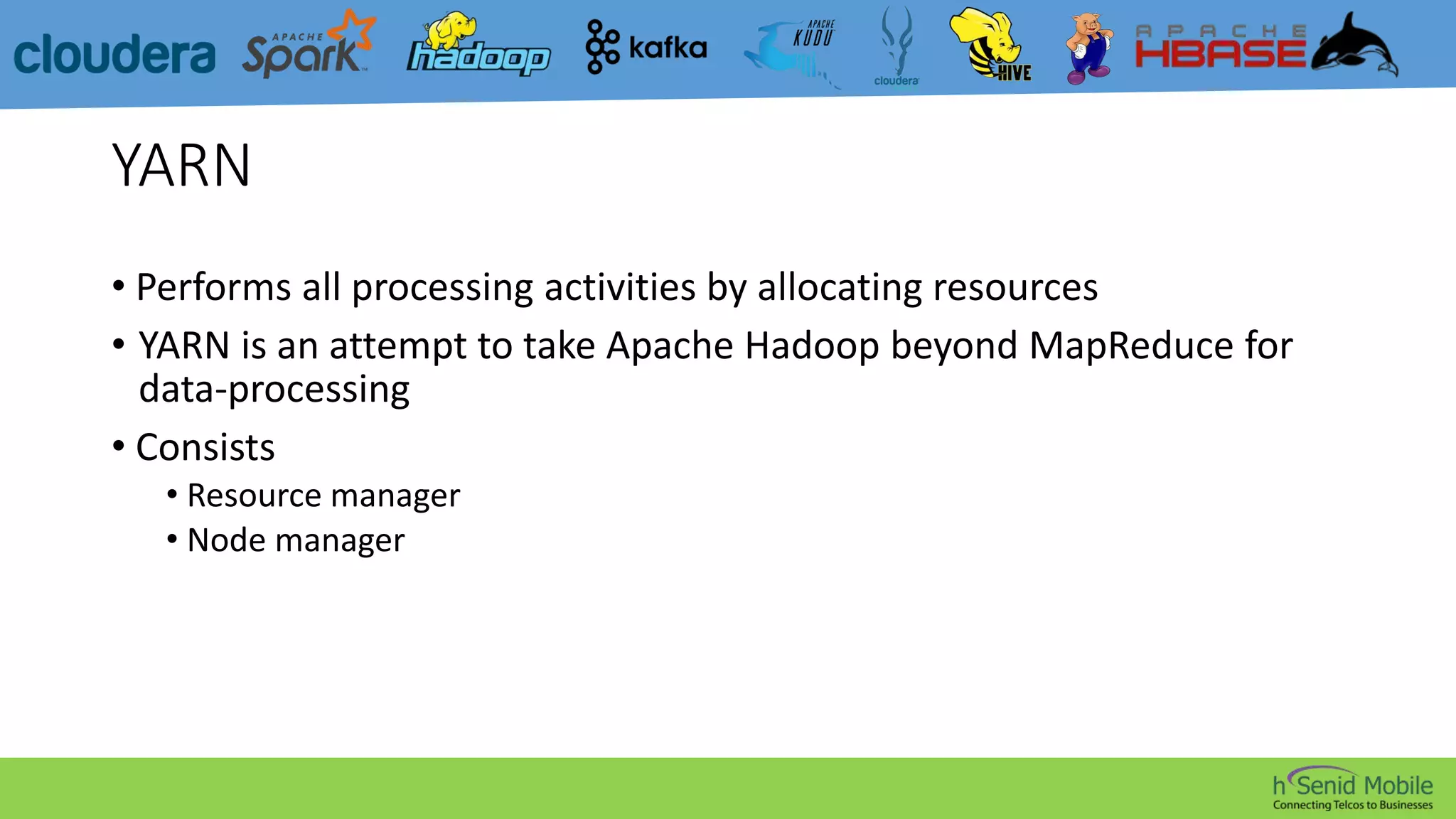 YARN
• Performs all processing activities by allocating resources
• YARN is an attempt to take Apache Hadoop beyond MapReduce for
data-processing
• Consists
• Resource manager
• Node manager
 