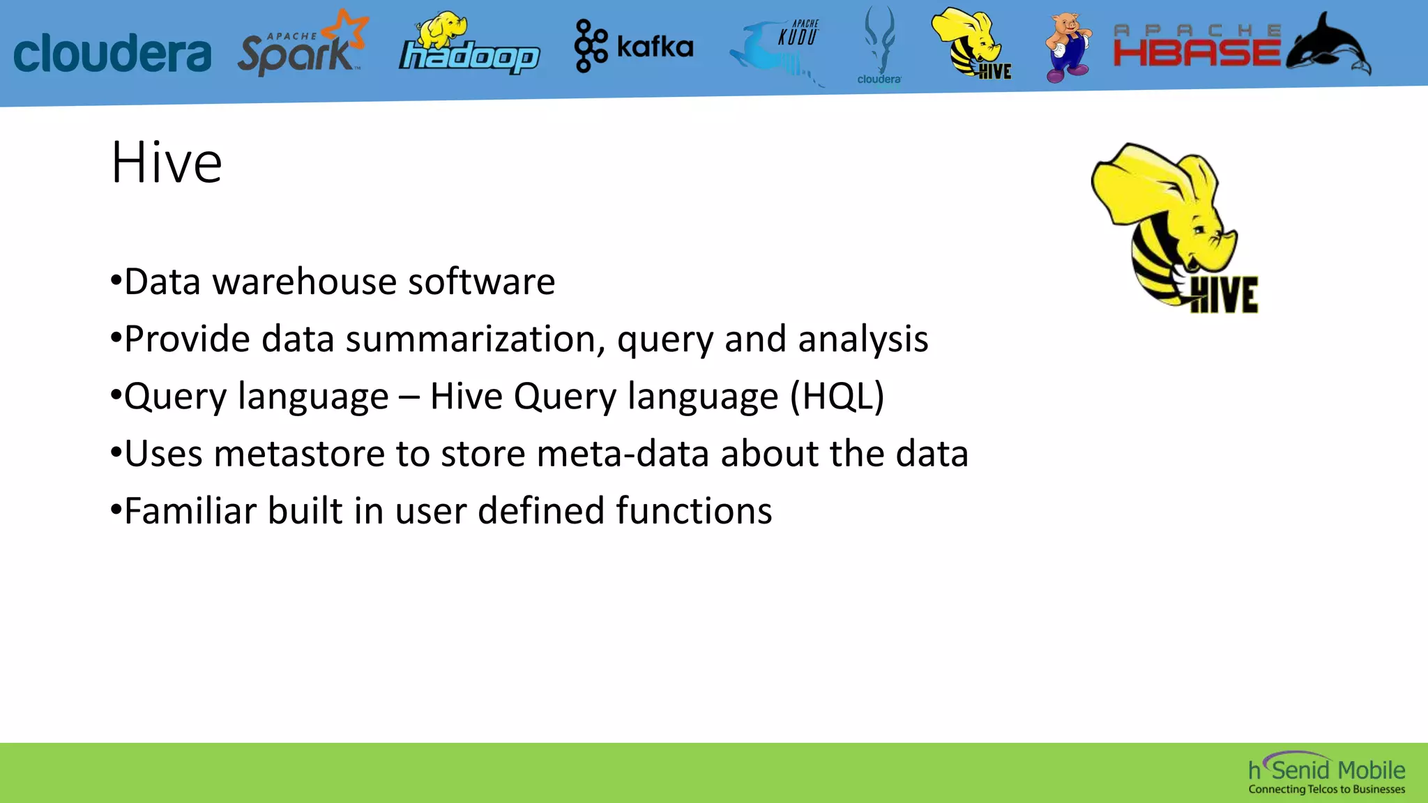 Hive
•Data warehouse software
•Provide data summarization, query and analysis
•Query language – Hive Query language (HQL)
•Uses metastore to store meta-data about the data
•Familiar built in user defined functions
 