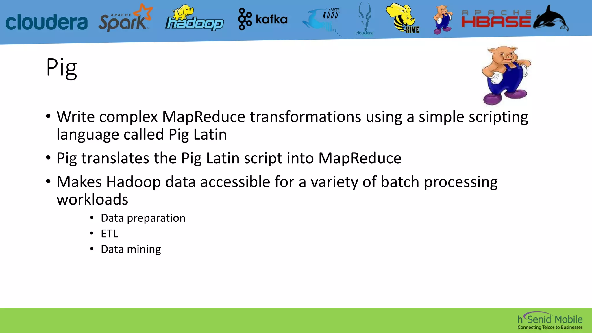 Pig
• Write complex MapReduce transformations using a simple scripting
language called Pig Latin
• Pig translates the Pig Latin script into MapReduce
• Makes Hadoop data accessible for a variety of batch processing
workloads
• Data preparation
• ETL
• Data mining
 