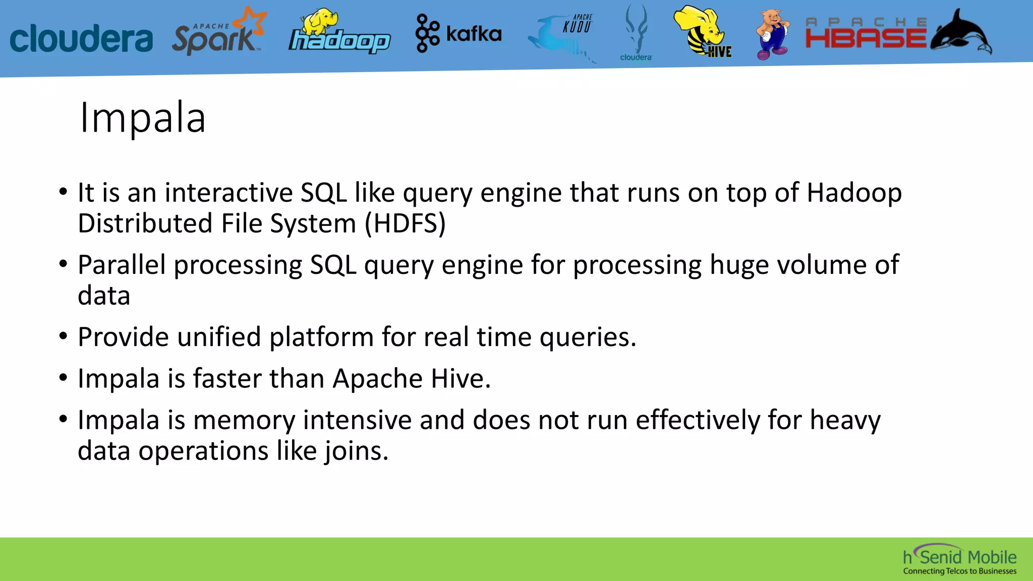 Impala
• It is an interactive SQL like query engine that runs on top of Hadoop
Distributed File System (HDFS)
• Parallel processing SQL query engine for processing huge volume of
data
• Provide unified platform for real time queries.
• Impala is faster than Apache Hive.
• Impala is memory intensive and does not run effectively for heavy
data operations like joins.
 