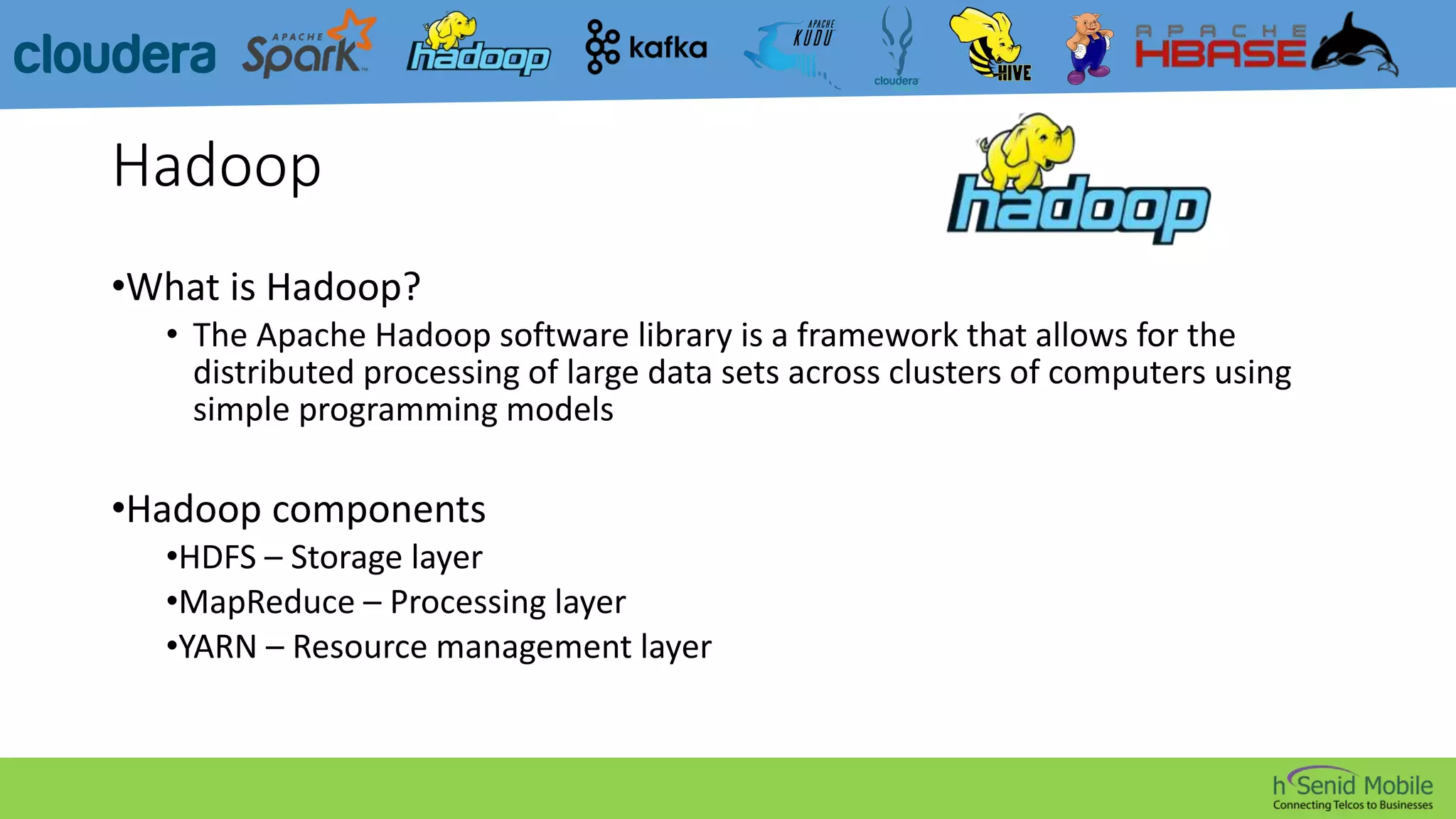Hadoop
•What is Hadoop?
• The Apache Hadoop software library is a framework that allows for the
distributed processing of large data sets across clusters of computers using
simple programming models
•Hadoop components
•HDFS – Storage layer
•MapReduce – Processing layer
•YARN – Resource management layer
 