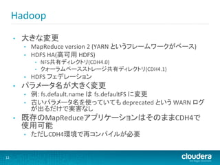 Hadoop	
  
         •    大きな変更	
  
              •    MapReduce	
  version	
  2	
  (YARN	
  というフレームワークがベース)	
  
              •    HDFS	
  HA(高可用	
  HDFS)	
  
                    •    NFS共有ディレクトリ(CDH4.0)	
  
                    •    クォーラムベースストレージ共有ディレクトリ(CDH4.1)	
  
              •    HDFS	
  フェデレーション	
  
         •    パラメータ名が大きく変更	
  
              •    例:	
  fs.default.name	
  は fs.defaultFS	
  に変更	
  
              •    古いパラメータ名を使っていても	
  deprecated	
  という	
  WARN	
  ログ
                   が出るだけで実害なし	
  
         •    既存のMapReduceアプリケーションはそのままCDH4で
              使用可能	
  
              •    ただしCDH4環境で再コンパイルが必要	
  


12	
  
 