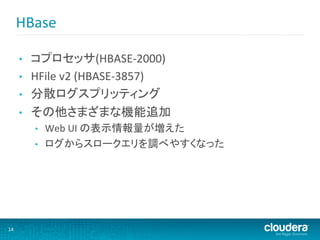HBase	
  

         •    コプロセッサ(HBASE-­‐2000)	
  
         •    HFile	
  v2	
  (HBASE-­‐3857)	
  
         •    分散ログスプリッティング	
  
         •    その他さまざまな機能追加	
  
              •    Web	
  UI	
  の表示情報量が増えた	
  
              •    ログからスロークエリを調べやすくなった	
  




14	
  
 
