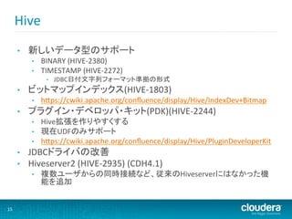 Hive	
  	
  
          •    新しいデータ型のサポート	
  
                •    BINARY	
  (HIVE-­‐2380)	
  
                •    TIMESTAMP	
  (HIVE-­‐2272)	
  
                      •    JDBC日付文字列フォーマット準拠の形式	
  
          •    ビットマップインデックス(HIVE-­‐1803)	
  
                •    hHps://cwiki.apache.org/conﬂuence/display/Hive/IndexDev+Bitmap	
  
          •    プラグイン・デベロッパ・キット(PDK)(HIVE-­‐2244)	
  
                •    Hive拡張を作りやすくする	
  
                •    現在UDFのみサポート	
  
                •    hHps://cwiki.apache.org/conﬂuence/display/Hive/PluginDeveloperKit	
  
          •    JDBCドライバの改善	
  
          •    Hiveserver2	
  (HIVE-­‐2935)	
  (CDH4.1)	
  
                •    複数ユーザからの同時接続など、従来のHiveserverにはなかった機
                     能を追加	
  


15	
  
 