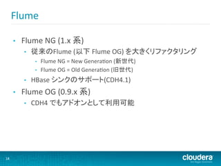 Flume	
  

         •    Flume	
  NG	
  (1.x	
  系)	
  
               •    従来のFlume	
  (以下	
  Flume	
  OG)	
  を大きくリファクタリング	
  
                     •  Flume	
  NG	
  =	
  New	
  GeneraMon	
  (新世代)	
  
                     •  Flume	
  OG	
  =	
  Old	
  GeneraMon	
  (旧世代)	
  

               •    HBase	
  シンクのサポート(CDH4.1)	
  
         •    Flume	
  OG	
  (0.9.x	
  系)	
  
               •    CDH4	
  でもアドオンとして利用可能	
  




18	
  
 