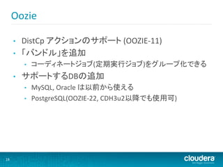 Oozie	
  

         •    DistCp	
  アクションのサポート	
  (OOZIE-­‐11)	
  
         •    「バンドル」を追加	
  
              •    コーディネートジョブ(定期実行ジョブ)をグループ化できる	
  
         •    サポートするDBの追加	
  
              •    MySQL,	
  Oracle	
  は以前から使える	
  
              •    PostgreSQL(OOZIE-­‐22,	
  CDH3u2以降でも使用可)	
  




19	
  
 