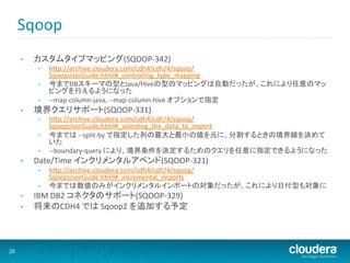 Sqoop	
  
         •    カスタムタイプマッピング(SQOOP-­‐342)	
  
               •    hHp://archive.cloudera.com/cdh4/cdh/4/sqoop/
                    SqoopUserGuide.html#_controlling_type_mapping	
  
               •    今までDBスキーマの型とJava/Hiveの型のマッピングは自動だったが、これにより任意のマッ
                    ピングを行えるようになった	
  
               •    -­‐-­‐map-­‐column-­‐java,	
  -­‐-­‐map-­‐column-­‐hive	
  オプションで指定	
  
         •    境界クエリサポート(SQOOP-­‐331)	
  
               •    hHp://archive.cloudera.com/cdh4/cdh/4/sqoop/
                    SqoopUserGuide.html#_selecMng_the_data_to_import	
  
               •    今までは	
  -­‐-­‐split-­‐by	
  で指定した列の最大と最小の値を元に、分割するときの境界線を決めて
                    いた	
  
               •    -­‐-­‐boundary-­‐query	
  により、境界条件を決定するためのクエリを任意に指定できるようになった	
  
         •    Date/Time	
  インクリメンタルアペンド(SQOOP-­‐321)	
  
               •    hHp://archive.cloudera.com/cdh4/cdh/4/sqoop/
                    SqoopUserGuide.html#_incremental_imports	
  
               •    今までは数値のみがインクリメンタルインポートの対象だったが、これにより日付型も対象に	
  
         •    IBM	
  DB2	
  コネクタのサポート(SQOOP-­‐329)	
  
         •    将来のCDH4	
  では	
  Sqoop2	
  を追加する予定	
  




20	
  
 