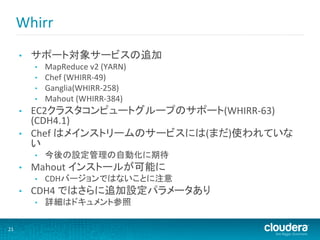 Whirr	
  
         •    サポート対象サービスの追加	
  
              •    MapReduce	
  v2	
  (YARN)	
  
              •    Chef	
  (WHIRR-­‐49)	
  
              •    Ganglia(WHIRR-­‐258)	
  
              •    Mahout	
  (WHIRR-­‐384)	
  
         •    EC2クラスタコンピュートグループのサポート(WHIRR-­‐63)	
  
              (CDH4.1)	
  
         •    Chef	
  はメインストリームのサービスには(まだ)使われていな
              い	
  
              •    今後の設定管理の自動化に期待	
  
         •    Mahout	
  インストールが可能に	
  
              •    CDHバージョンではないことに注意	
  
         •    CDH4	
  ではさらに追加設定パラメータあり	
  
              •    詳細はドキュメント参照	
  

21	
  
 