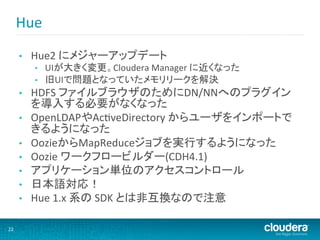 Hue	
  
         •    Hue2	
  にメジャーアップデート	
  
              •    UIが大きく変更。Cloudera	
  Manager	
  に近くなった	
  
              •    旧UIで問題となっていたメモリリークを解決	
  
         •    HDFS	
  ファイルブラウザのためにDN/NNへのプラグイン
              を導入する必要がなくなった	
  
         •    OpenLDAPやAcMveDirectory	
  からユーザをインポートで
              きるようになった	
  
         •    OozieからMapReduceジョブを実行するようになった	
  
         •    Oozie	
  ワークフロービルダー(CDH4.1)	
  
         •    アプリケーション単位のアクセスコントロール	
  
         •    日本語対応！	
  
         •    Hue	
  1.x	
  系の	
  SDK	
  とは非互換なので注意	
  

22	
  
 