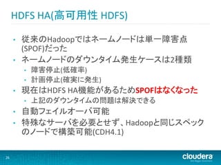 HDFS	
  HA(高可用性	
  HDFS)	
  

         •    従来のHadoopではネームノードは単一障害点
              (SPOF)だった	
  
         •    ネームノードのダウンタイム発生ケースは2種類	
  
              •    障害停止(低確率)	
  
              •    計画停止(確実に発生)	
  
         •    現在はHDFS	
  HA機能があるためSPOFはなくなった	
  
              •    上記のダウンタイムの問題は解決できる	
  
         •    自動フェイルオーバ可能	
  
         •    特殊なサーバを必要とせず、Hadoopと同じスペック
              のノードで構築可能(CDH4.1)	
  

26	
  
 