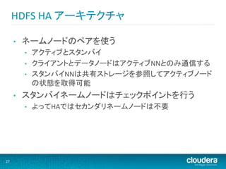 HDFS	
  HA	
  アーキテクチャ	
  

         •    ネームノードのペアを使う	
  
              •    アクティブとスタンバイ	
  
              •    クライアントとデータノードはアクティブNNとのみ通信する	
  
              •    スタンバイNNは共有ストレージを参照してアクティブノード
                   の状態を取得可能	
  
         •    スタンバイネームノードはチェックポイントを行う	
  
              •    よってHAではセカンダリネームノードは不要	
  




27	
  
 
