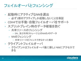 フェイルオーバとフェンシング	
  

         •    起動時にアクティブなNNを選出	
  
              •    必ず1個のアクティブしか起動しないことを保証	
  
         •    CDH4では手動・自動フェイルオーバをサポート	
  
         •    スプリットブレイン時のデータ破壊を防ぐ	
  
              •    共有リソースのフェンシング	
  
                   •    DN、及び共有ストレージ上のNNのメタデータ	
  
              •    NNのフェンシング	
  
                   •    共有リソースをフェンスできなかった場合	
  
         •    クライアントフェイルオーバ	
  
              •    クライアントはフェイルオーバ後に新しいNNにアクセスで
                   きる	
  

29	
  
 