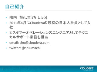 自己紹介	
  

        •    嶋内　翔(しまうち しょう)	
  
        •    2011年4月にClouderaの最初の日本人社員として入
             社	
  
        •    カスタマーオペレーションズエンジニアとしてテクニ
             カルサポート業務を担当	
  
        •    email:	
  sho@cloudera.com	
  
        •    twiHer:	
  @shiumachi	
  




3	
  
 