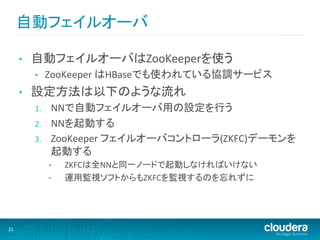 自動フェイルオーバ	
  

         •    自動フェイルオーバはZooKeeperを使う	
  
              •     ZooKeeper	
  はHBaseでも使われている協調サービス	
  
         •    設定方法は以下のような流れ	
  
              1.     NNで自動フェイルオーバ用の設定を行う	
  
              2.     NNを起動する	
  
              3.     ZooKeeper	
  フェイルオーバコントローラ(ZKFC)デーモンを
                     起動する	
  
                    •    ZKFCは全NNと同一ノードで起動しなければいけない	
  
                    •    運用監視ソフトからもZKFCを監視するのを忘れずに	
  




31	
  
 