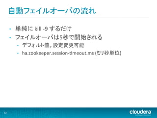 自動フェイルオーバの流れ	
  

         •    単純に	
  kill	
  -­‐9	
  するだけ	
  
         •    フェイルオーバは5秒で開始される	
  
              •    デフォルト値。設定変更可能	
  
              •    ha.zookeeper.session-­‐Mmeout.ms	
  (ミリ秒単位)	
  




32	
  
 