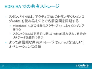 HDFS	
  HA	
  での共有ストレージ	
  

         •    スタンバイNNは、アクティブNNのトランザクションロ
              グ(edits)を読み込むことで名前空間を同期する	
  
              •    mkdir(/foo)	
  などの操作はアクティブNNによってロギング
                   される	
  
              •    スタンバイNNは定期的に新しいeditsを読み込み、自身の
                   メタデータを最新に保つ	
  
         •    よって高信頼な共有ストレージはcorrectな(正しい)
              オペレーションに必須	
  




34	
  
 