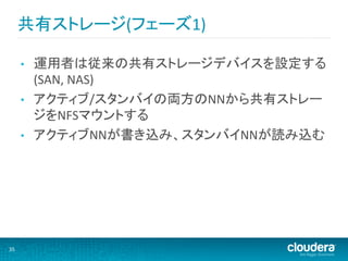共有ストレージ(フェーズ1)	
  

         •    運用者は従来の共有ストレージデバイスを設定する
              (SAN,	
  NAS)	
  
         •    アクティブ/スタンバイの両方のNNから共有ストレー
              ジをNFSマウントする	
  
         •    アクティブNNが書き込み、スタンバイNNが読み込む	
  




35	
  
 