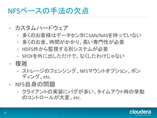 NFSベースの手法の欠点	
  

         •    カスタムハードウェア	
  
              •    多くのお客様はデータセンタにSAN/NASを持っていない	
  
              •    多くのお金、時間がかかり、高い専門性が必要	
  
              •    HDFS外から監視する別システムが必要	
  
              •    SPOFを外に出しただけで、なくしたわけじゃない	
  
         •    複雑	
  
              •    ストレージのフェンシング、NFSマウントオプション、ボン
                   ディング、etc.	
  
         •    NFS自身の問題	
  
              •    クライアントの実装にバグが多い、タイムアウト時の挙動
                   のコントロールが大変、etc.	
  

37	
  
 