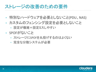 ストレージの改善のための要件	
  

         •    特別なハードウェアを必要としないこと(PDU、NAS)	
  
         •    カスタムのフェンシング設定を必要としないこと	
  
              •    設定が複雑＝設定ミスしやすい	
  
         •    SPOFがないこと	
  
              •    ストレージにSPOFを丸投げするのはよくない	
  
              •    完全な分散システムが必要	
  




38	
  
 
