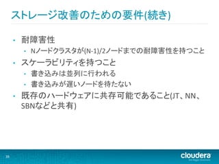 ストレージ改善のための要件(続き)	
  

         •    耐障害性	
  
              •    Nノードクラスタが(N-­‐1)/2ノードまでの耐障害性を持つこと	
  
         •    スケーラビリティを持つこと	
  
              •    書き込みは並列に行われる	
  
              •    書き込みが遅いノードを待たない	
  
         •    既存のハードウェアに共存可能であること(JT、NN、
              SBNなどと共有)	
  




39	
  
 