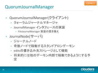 CDH4.1	
  
         QuorumJournalManager	
  

         •    QuorumJournalManager(クライアント)	
  
              •    クォーラムジャーナルマネージャ	
  
              •    JournalManager	
  インタフェースの実装	
  
                    •    FileJournalManager	
  実装の置き換え	
  
         •    JournalNode(サーバ)	
  
              •    ジャーナルノード	
  
              •    奇数ノードで稼働するスタンドアロンデーモン	
  
              •    editsの書き込み先ストレージとして機能	
  
              •    将来的には他のデーモン内部で稼働できるようにする予
                   定	
  


40	
  
 