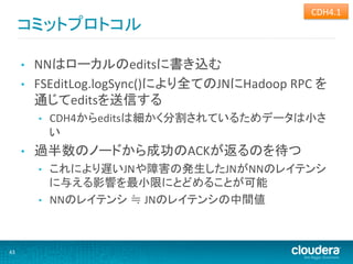 CDH4.1	
  
         コミットプロトコル	
  

         •    NNはローカルのeditsに書き込む	
  
         •    FSEditLog.logSync()により全てのJNにHadoop	
  RPC	
  を
              通じてeditsを送信する	
  
              •    CDH4からeditsは細かく分割されているためデータは小さ
                   い	
  
         •    過半数のノードから成功のACKが返るのを待つ	
  
              •    これにより遅いJNや障害の発生したJNがNNのレイテンシ
                   に与える影響を最小限にとどめることが可能	
  
              •    NNのレイテンシ	
  ≒	
  JNのレイテンシの中間値	
  



43	
  
 