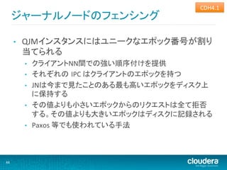 CDH4.1	
  
         ジャーナルノードのフェンシング	
  

         •    QJMインスタンスにはユニークなエポック番号が割り
              当てられる	
  
              •    クライアントNN間での強い順序付けを提供	
  
              •    それぞれの IPC	
  はクライアントのエポックを持つ	
  
              •    JNは今まで見たことのある最も高いエポックをディスク上
                   に保持する	
  
              •    その値よりも小さいエポックからのリクエストは全て拒否
                   する。その値よりも大きいエポックはディスクに記録される	
  
              •    Paxos	
  等でも使われている手法	
  



44	
  
 