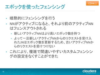 CDH4.1	
  
         エポックを使ったフェンシング	
  

         •    暗黙的にフェンシングを行う	
  
         •    NNがアクティブになると、それより前のアクティブNN
              はフェンスアウトされる	
  
              •    新しいアクティブNNはより高いエポック数を持つ	
  
              •    よって一旦新しいアクティブNNからのリクエストを受け入
                   れたJNはエポック数を更新するため、古いアクティブNNか
                   らのリクエストを受けつけない	
  
         •    これにより、複雑で間違いやすいカスタムフェンシン
              グの設定をなくすことができた	
  


45	
  
 