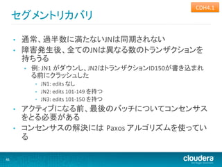 CDH4.1	
  
         セグメントリカバリ	
  

         •    通常、過半数に満たないJNは同期されない	
  
         •    障害発生後、全てのJNは異なる数のトランザクションを
              持ちうる	
  
              •    例:	
  JN1	
  がダウンし、JN2はトランザクションID150が書き込まれ
                   る前にクラッシュした	
  
                    •    JN1:	
  edits	
  なし	
  
                    •    JN2:	
  edits	
  101-­‐149	
  を持つ	
  
                    •    JN3:	
  edits	
  101-­‐150	
  を持つ	
  
         •    アクティブになる前、最後のバッチについてコンセンサス
              をとる必要がある	
  
         •    コンセンサスの解決には Paxos	
  アルゴリズムを使ってい
              る	
  

46	
  
 